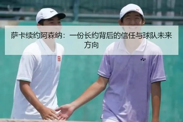 萨卡续约阿森纳：一份长约背后的信任与球队未来方向